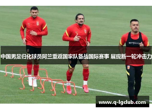中国男足归化球员阿兰重返国家队备战国际赛事 展现新一轮冲击力 中国男足归化球员阿兰重返国家队备战国际赛事 展现新一轮冲击力