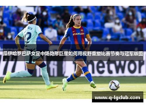 瓜伊哈罗巴萨女足中场隐形巨星如何用视野重塑比赛节奏与冠军版图
