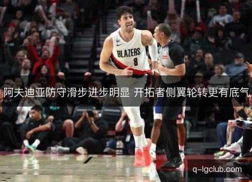 阿夫迪亚防守滑步进步明显 开拓者侧翼轮转更有底气 阿夫迪亚防守滑步进步明显 开拓者侧翼轮转更有底气
